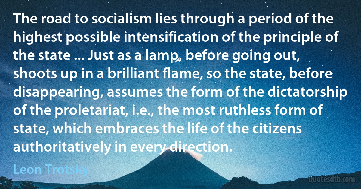 The road to socialism lies through a period of the highest possible intensification of the principle of the state ... Just as a lamp, before going out, shoots up in a brilliant flame, so the state, before disappearing, assumes the form of the dictatorship of the proletariat, i.e., the most ruthless form of state, which embraces the life of the citizens authoritatively in every direction. (Leon Trotsky)