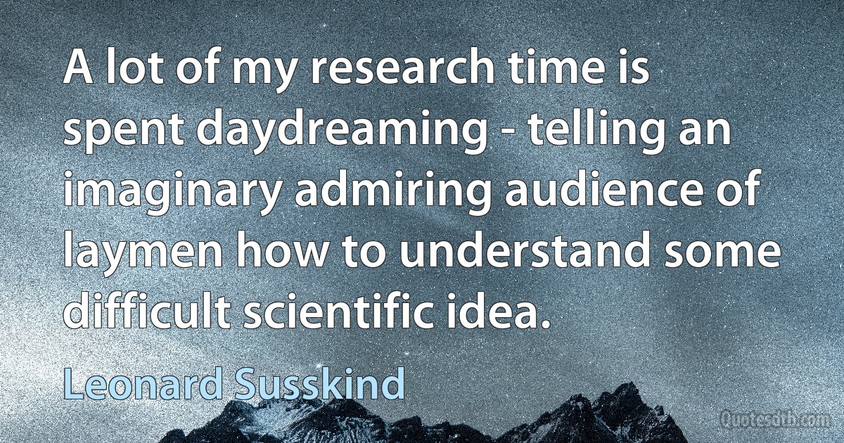 A lot of my research time is spent daydreaming - telling an imaginary admiring audience of laymen how to understand some difficult scientific idea. (Leonard Susskind)