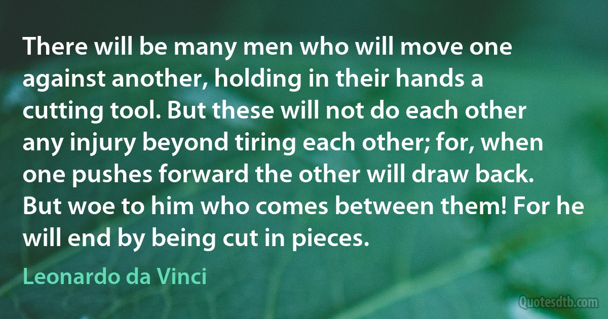 There will be many men who will move one against another, holding in their hands a cutting tool. But these will not do each other any injury beyond tiring each other; for, when one pushes forward the other will draw back. But woe to him who comes between them! For he will end by being cut in pieces. (Leonardo da Vinci)