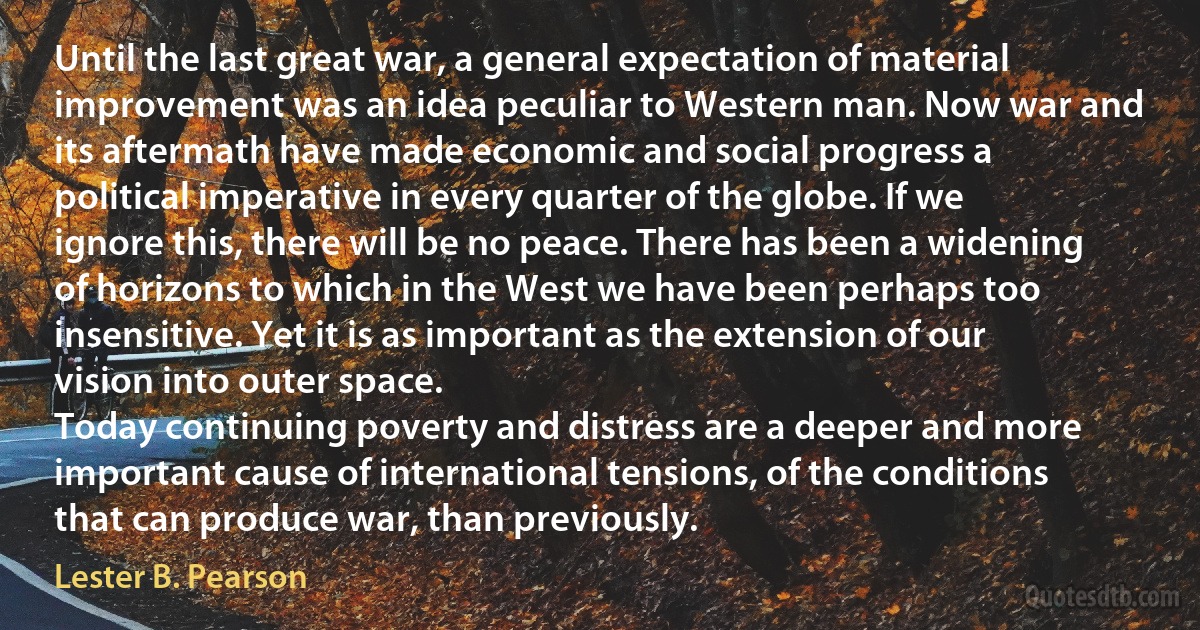 Until the last great war, a general expectation of material improvement was an idea peculiar to Western man. Now war and its aftermath have made economic and social progress a political imperative in every quarter of the globe. If we ignore this, there will be no peace. There has been a widening of horizons to which in the West we have been perhaps too insensitive. Yet it is as important as the extension of our vision into outer space.
Today continuing poverty and distress are a deeper and more important cause of international tensions, of the conditions that can produce war, than previously. (Lester B. Pearson)