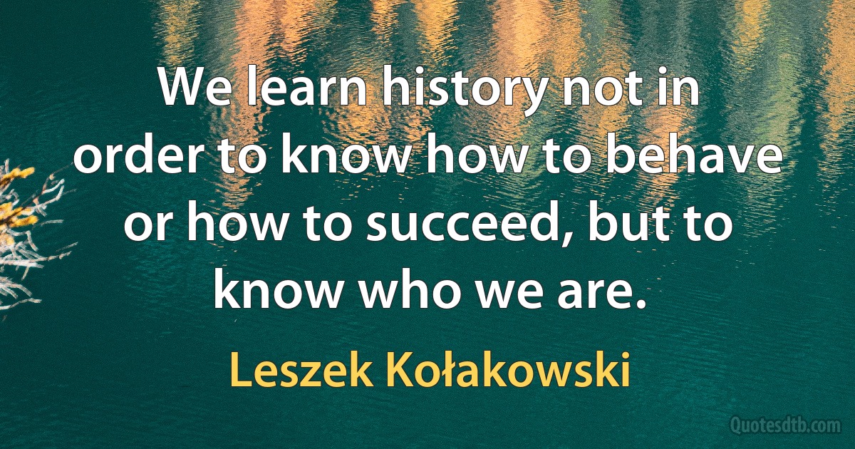 We learn history not in order to know how to behave or how to succeed, but to know who we are. (Leszek Kołakowski)