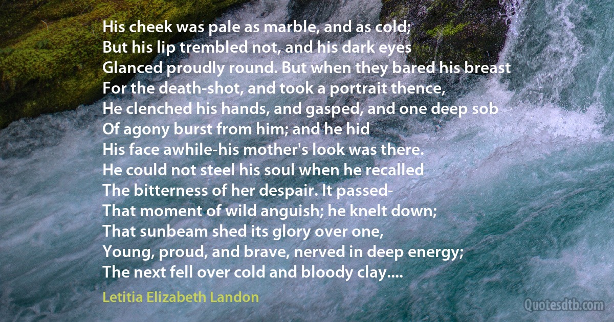 His cheek was pale as marble, and as cold;
But his lip trembled not, and his dark eyes
Glanced proudly round. But when they bared his breast
For the death-shot, and took a portrait thence,
He clenched his hands, and gasped, and one deep sob
Of agony burst from him; and he hid
His face awhile-his mother's look was there.
He could not steel his soul when he recalled
The bitterness of her despair. It passed-
That moment of wild anguish; he knelt down;
That sunbeam shed its glory over one,
Young, proud, and brave, nerved in deep energy;
The next fell over cold and bloody clay.... (Letitia Elizabeth Landon)