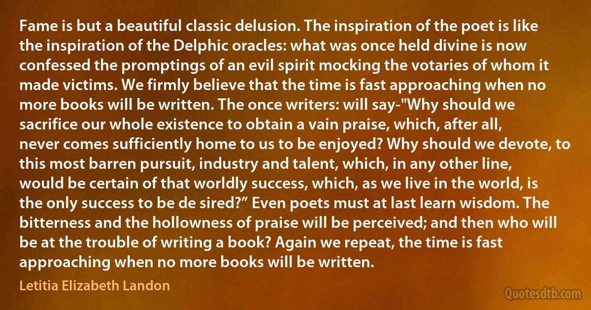 Fame is but a beautiful classic delusion. The inspiration of the poet is like the inspiration of the Delphic oracles: what was once held divine is now confessed the promptings of an evil spirit mocking the votaries of whom it made victims. We firmly believe that the time is fast approaching when no more books will be written. The once writers: will say-"Why should we sacrifice our whole existence to obtain a vain praise, which, after all, never comes sufficiently home to us to be enjoyed? Why should we devote, to this most barren pursuit, industry and talent, which, in any other line, would be certain of that worldly success, which, as we live in the world, is the only success to be de sired?” Even poets must at last learn wisdom. The bitterness and the hollowness of praise will be perceived; and then who will be at the trouble of writing a book? Again we repeat, the time is fast approaching when no more books will be written. (Letitia Elizabeth Landon)