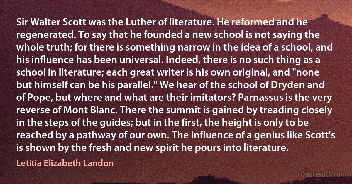 Sir Walter Scott was the Luther of literature. He reformed and he regenerated. To say that he founded a new school is not saying the whole truth; for there is something narrow in the idea of a school, and his influence has been universal. Indeed, there is no such thing as a school in literature; each great writer is his own original, and "none but himself can be his parallel." We hear of the school of Dryden and of Pope, but where and what are their imitators? Parnassus is the very reverse of Mont Blanc. There the summit is gained by treading closely in the steps of the guides; but in the first, the height is only to be reached by a pathway of our own. The influence of a genius like Scott's is shown by the fresh and new spirit he pours into literature. (Letitia Elizabeth Landon)