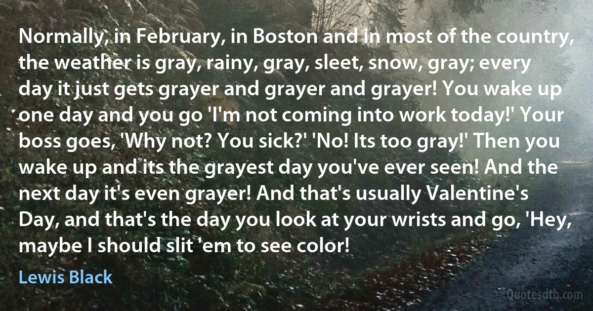 Normally, in February, in Boston and in most of the country, the weather is gray, rainy, gray, sleet, snow, gray; every day it just gets grayer and grayer and grayer! You wake up one day and you go 'I'm not coming into work today!' Your boss goes, 'Why not? You sick?' 'No! Its too gray!' Then you wake up and its the grayest day you've ever seen! And the next day it's even grayer! And that's usually Valentine's Day, and that's the day you look at your wrists and go, 'Hey, maybe I should slit 'em to see color! (Lewis Black)