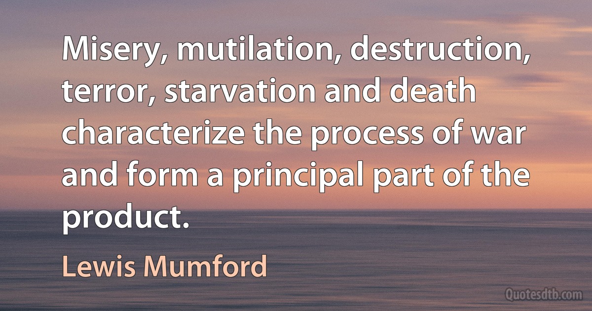 Misery, mutilation, destruction, terror, starvation and death characterize the process of war and form a principal part of the product. (Lewis Mumford)