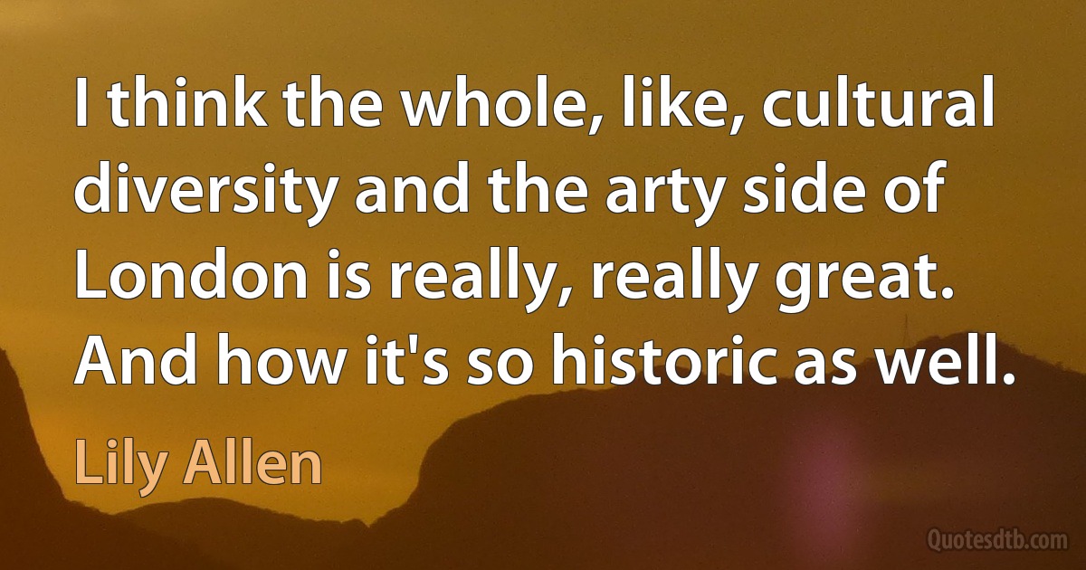 I think the whole, like, cultural diversity and the arty side of London is really, really great. And how it's so historic as well. (Lily Allen)