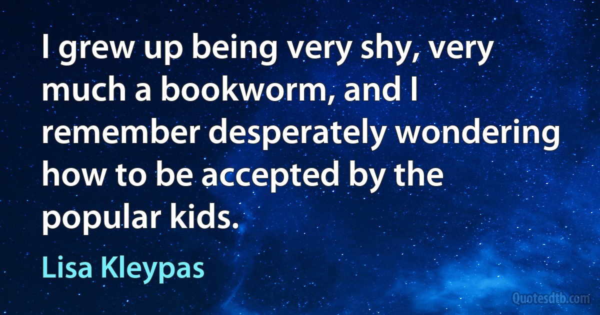 I grew up being very shy, very much a bookworm, and I remember desperately wondering how to be accepted by the popular kids. (Lisa Kleypas)