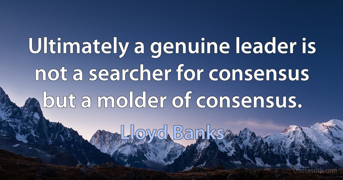 Ultimately a genuine leader is not a searcher for consensus but a molder of consensus. (Lloyd Banks)