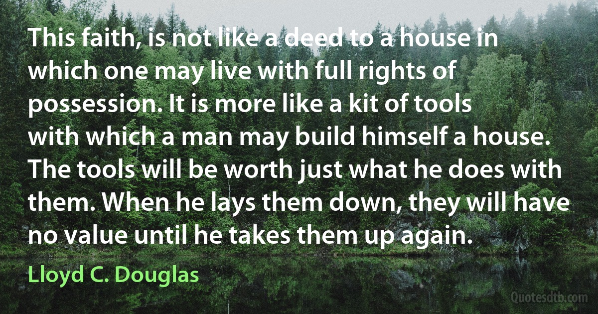 This faith, is not like a deed to a house in which one may live with full rights of possession. It is more like a kit of tools with which a man may build himself a house. The tools will be worth just what he does with them. When he lays them down, they will have no value until he takes them up again. (Lloyd C. Douglas)