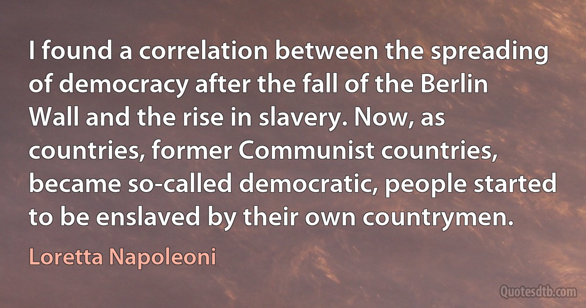 I found a correlation between the spreading of democracy after the fall of the Berlin Wall and the rise in slavery. Now, as countries, former Communist countries, became so-called democratic, people started to be enslaved by their own countrymen. (Loretta Napoleoni)