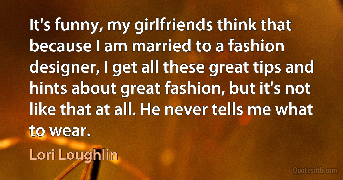 It's funny, my girlfriends think that because I am married to a fashion designer, I get all these great tips and hints about great fashion, but it's not like that at all. He never tells me what to wear. (Lori Loughlin)