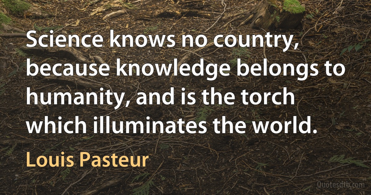 Science knows no country, because knowledge belongs to humanity, and is the torch which illuminates the world. (Louis Pasteur)