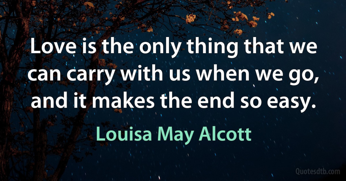 Love is the only thing that we can carry with us when we go, and it makes the end so easy. (Louisa May Alcott)