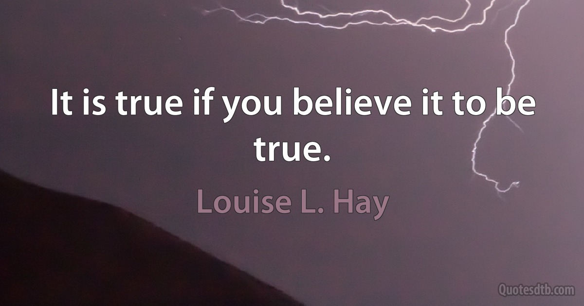 It is true if you believe it to be true. (Louise L. Hay)