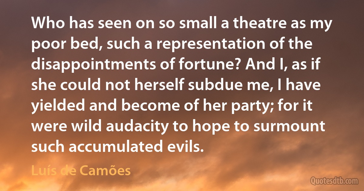 Who has seen on so small a theatre as my poor bed, such a representation of the disappointments of fortune? And I, as if she could not herself subdue me, I have yielded and become of her party; for it were wild audacity to hope to surmount such accumulated evils. (Luís de Camões)