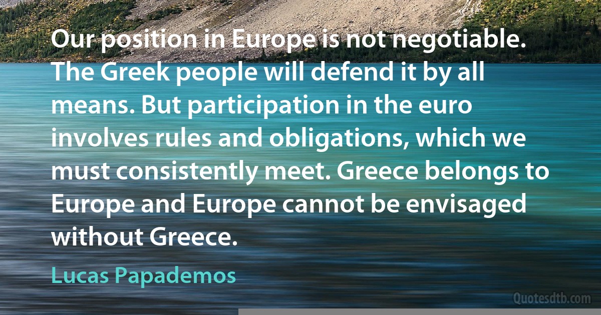 Our position in Europe is not negotiable. The Greek people will defend it by all means. But participation in the euro involves rules and obligations, which we must consistently meet. Greece belongs to Europe and Europe cannot be envisaged without Greece. (Lucas Papademos)