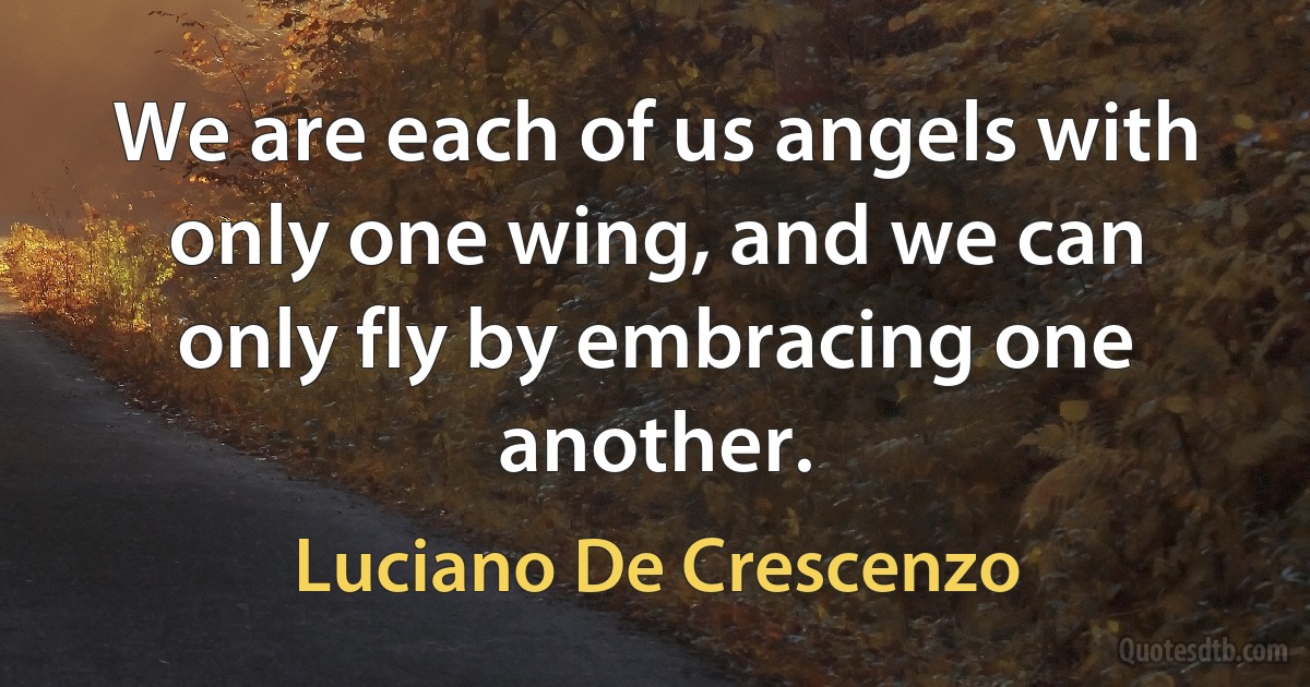 We are each of us angels with only one wing, and we can only fly by embracing one another. (Luciano De Crescenzo)