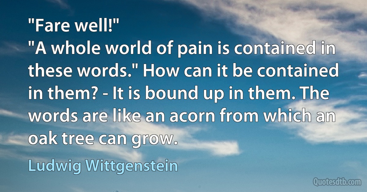 "Fare well!"
"A whole world of pain is contained in these words." How can it be contained in them? - It is bound up in them. The words are like an acorn from which an oak tree can grow. (Ludwig Wittgenstein)