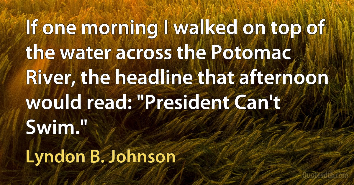 If one morning I walked on top of the water across the Potomac River, the headline that afternoon would read: "President Can't Swim." (Lyndon B. Johnson)