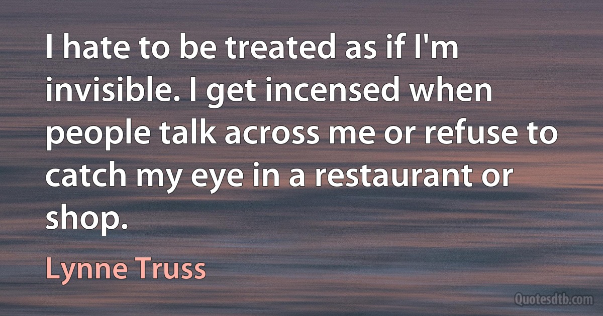 I hate to be treated as if I'm invisible. I get incensed when people talk across me or refuse to catch my eye in a restaurant or shop. (Lynne Truss)