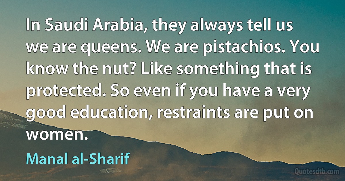 In Saudi Arabia, they always tell us we are queens. We are pistachios. You know the nut? Like something that is protected. So even if you have a very good education, restraints are put on women. (Manal al-Sharif)