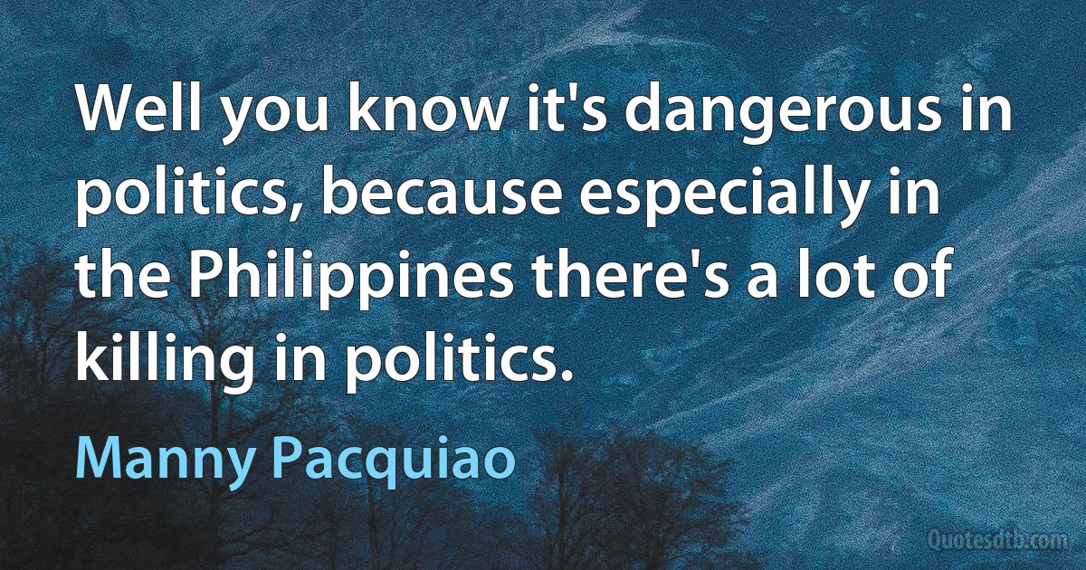 Well you know it's dangerous in politics, because especially in the Philippines there's a lot of killing in politics. (Manny Pacquiao)