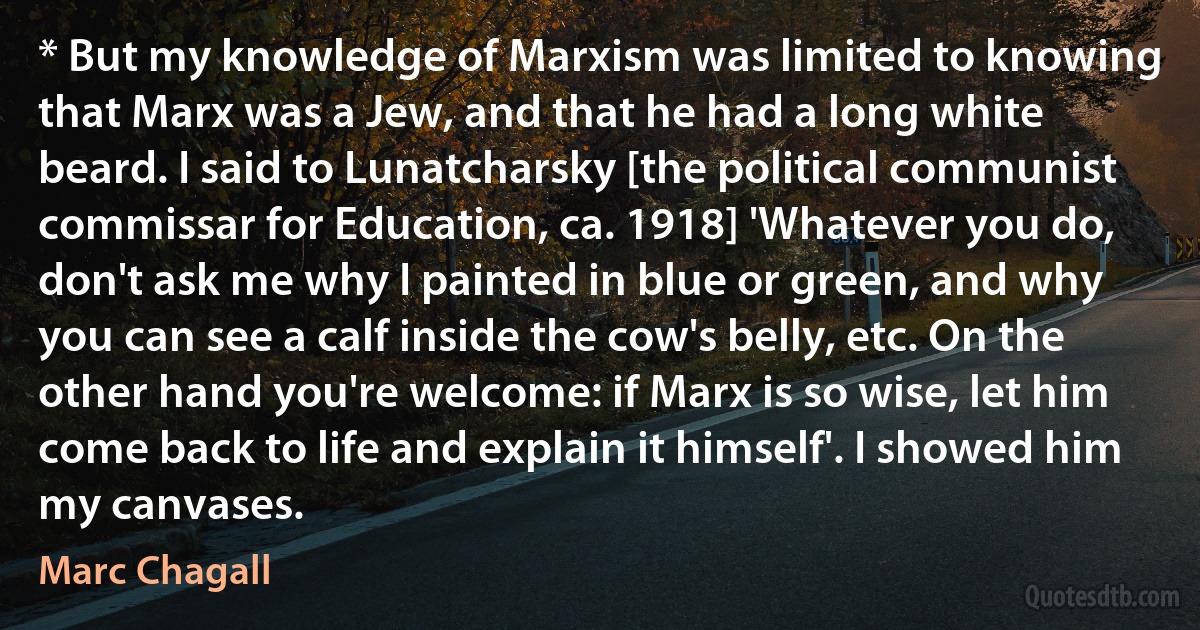 * But my knowledge of Marxism was limited to knowing that Marx was a Jew, and that he had a long white beard. I said to Lunatcharsky [the political communist commissar for Education, ca. 1918] 'Whatever you do, don't ask me why I painted in blue or green, and why you can see a calf inside the cow's belly, etc. On the other hand you're welcome: if Marx is so wise, let him come back to life and explain it himself'. I showed him my canvases. (Marc Chagall)