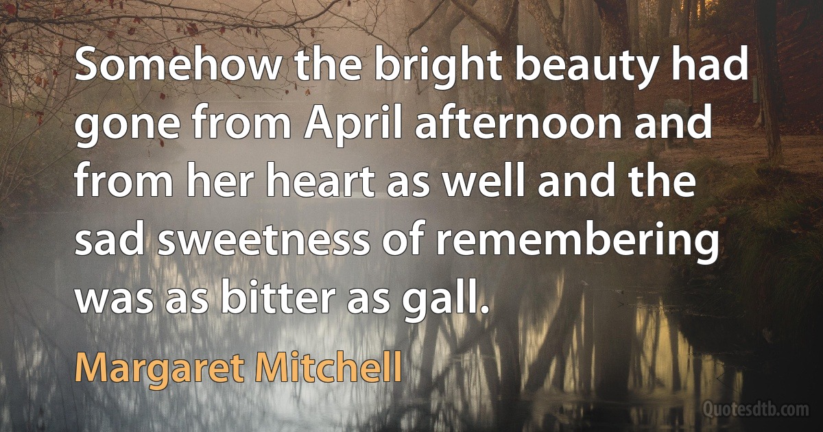 Somehow the bright beauty had gone from April afternoon and from her heart as well and the sad sweetness of remembering was as bitter as gall. (Margaret Mitchell)