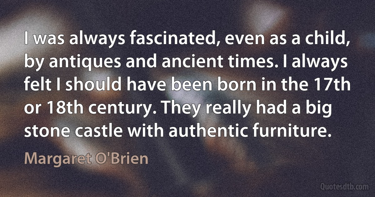 I was always fascinated, even as a child, by antiques and ancient times. I always felt I should have been born in the 17th or 18th century. They really had a big stone castle with authentic furniture. (Margaret O'Brien)