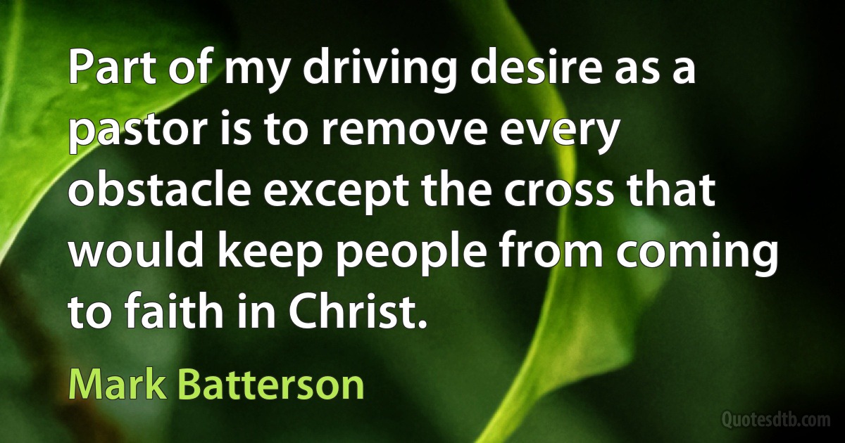 Part of my driving desire as a pastor is to remove every obstacle except the cross that would keep people from coming to faith in Christ. (Mark Batterson)