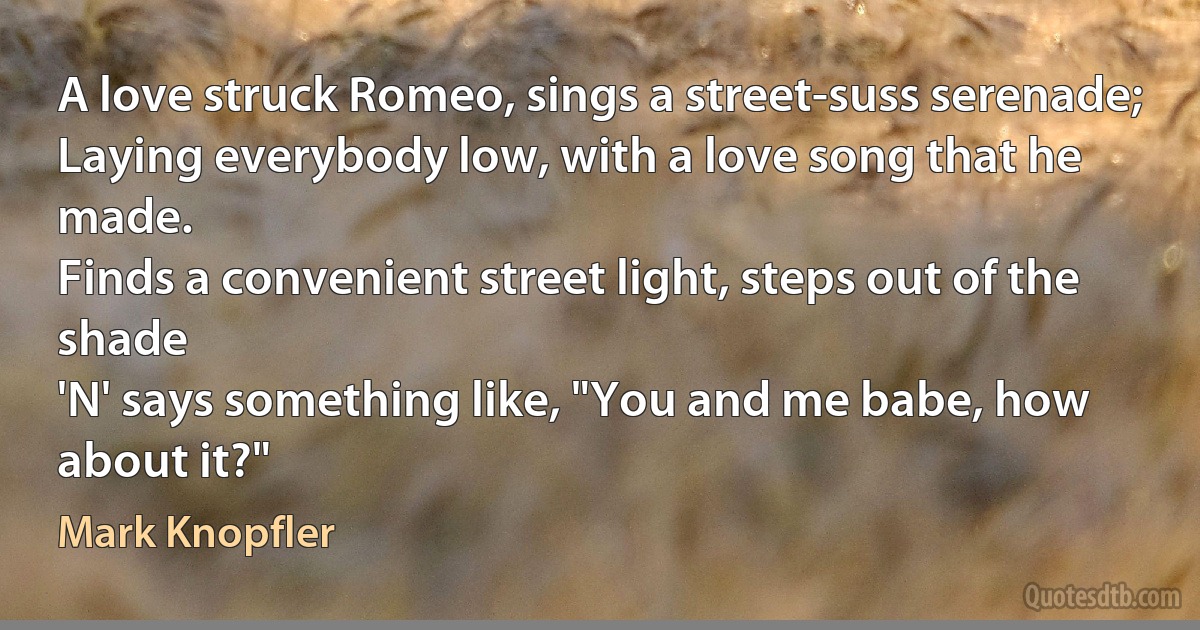 A love struck Romeo, sings a street-suss serenade;
Laying everybody low, with a love song that he made.
Finds a convenient street light, steps out of the shade
'N' says something like, "You and me babe, how about it?" (Mark Knopfler)