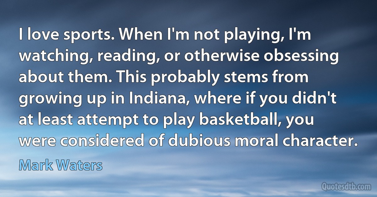 I love sports. When I'm not playing, I'm watching, reading, or otherwise obsessing about them. This probably stems from growing up in Indiana, where if you didn't at least attempt to play basketball, you were considered of dubious moral character. (Mark Waters)