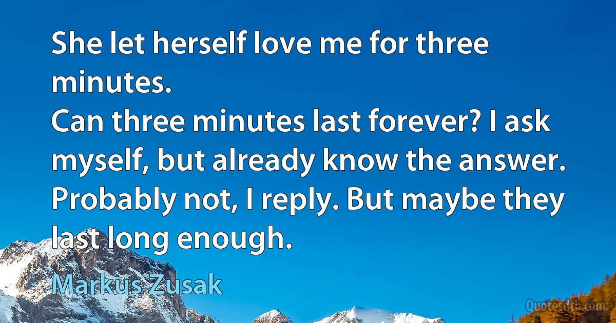 She let herself love me for three minutes.
Can three minutes last forever? I ask myself, but already know the answer.
Probably not, I reply. But maybe they last long enough. (Markus Zusak)