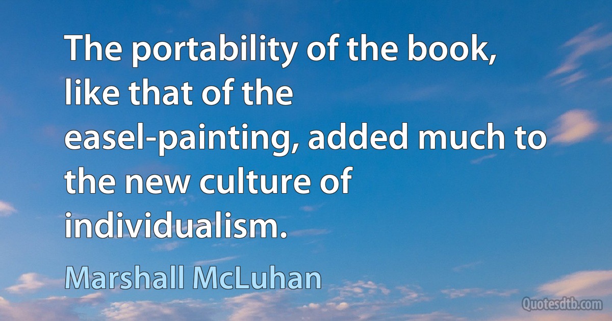 The portability of the book, like that of the easel-painting, added much to the new culture of individualism. (Marshall McLuhan)