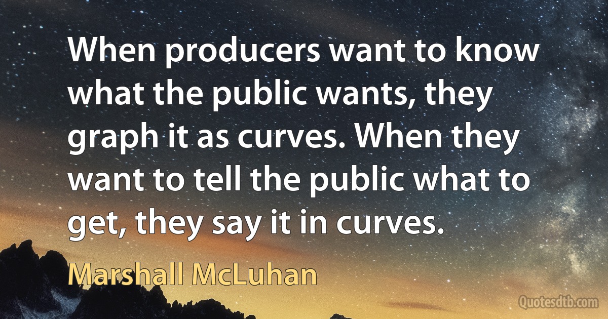 When producers want to know what the public wants, they graph it as curves. When they want to tell the public what to get, they say it in curves. (Marshall McLuhan)