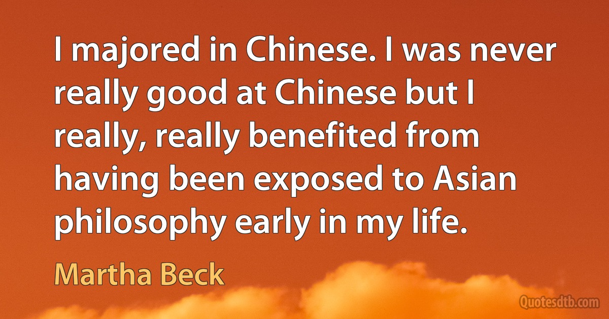 I majored in Chinese. I was never really good at Chinese but I really, really benefited from having been exposed to Asian philosophy early in my life. (Martha Beck)