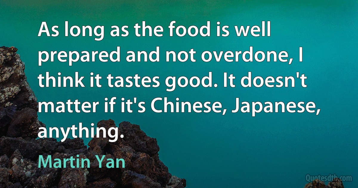 As long as the food is well prepared and not overdone, I think it tastes good. It doesn't matter if it's Chinese, Japanese, anything. (Martin Yan)