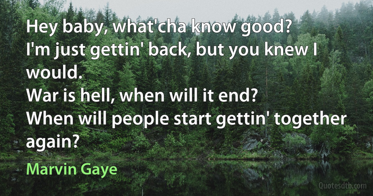 Hey baby, what'cha know good?
I'm just gettin' back, but you knew I would.
War is hell, when will it end?
When will people start gettin' together again? (Marvin Gaye)