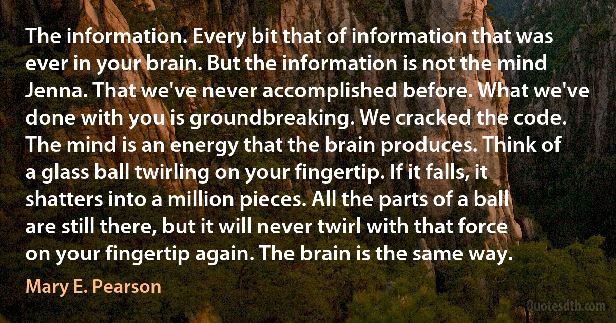 The information. Every bit that of information that was ever in your brain. But the information is not the mind Jenna. That we've never accomplished before. What we've done with you is groundbreaking. We cracked the code. The mind is an energy that the brain produces. Think of a glass ball twirling on your fingertip. If it falls, it shatters into a million pieces. All the parts of a ball are still there, but it will never twirl with that force on your fingertip again. The brain is the same way. (Mary E. Pearson)