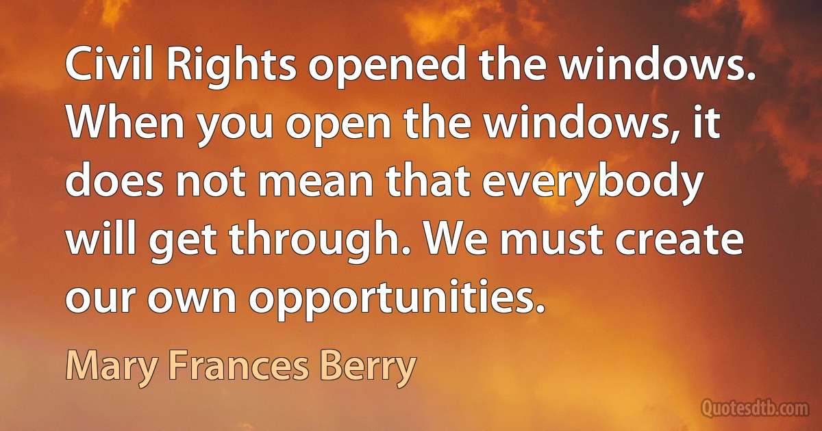 Civil Rights opened the windows. When you open the windows, it does not mean that everybody will get through. We must create our own opportunities. (Mary Frances Berry)