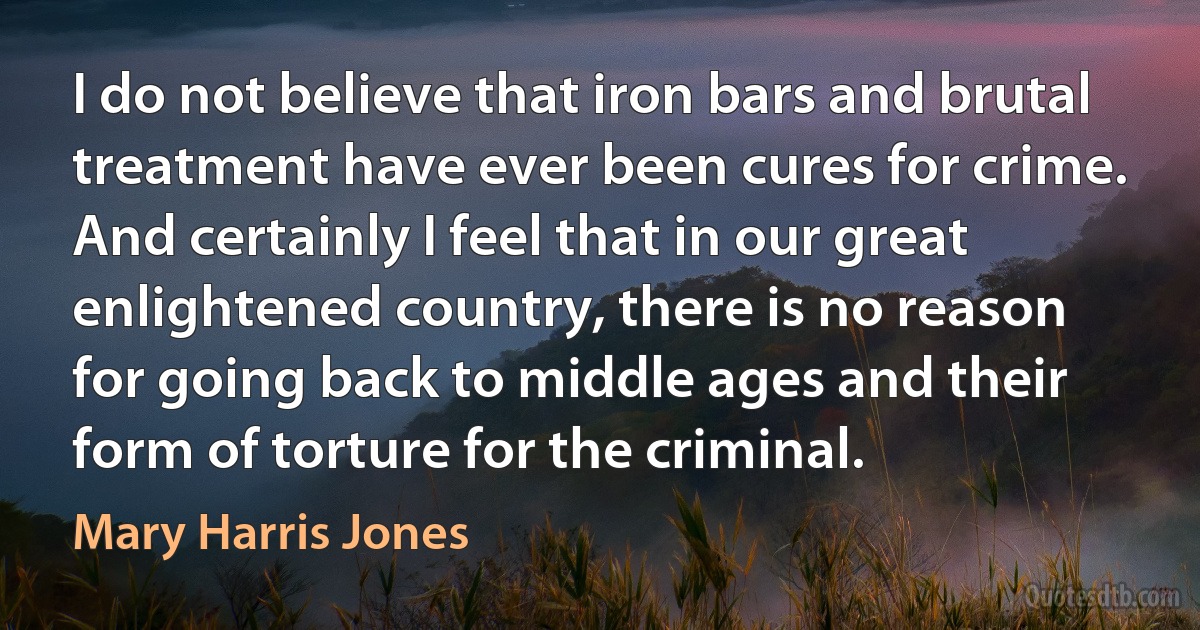 I do not believe that iron bars and brutal treatment have ever been cures for crime. And certainly I feel that in our great enlightened country, there is no reason for going back to middle ages and their form of torture for the criminal. (Mary Harris Jones)