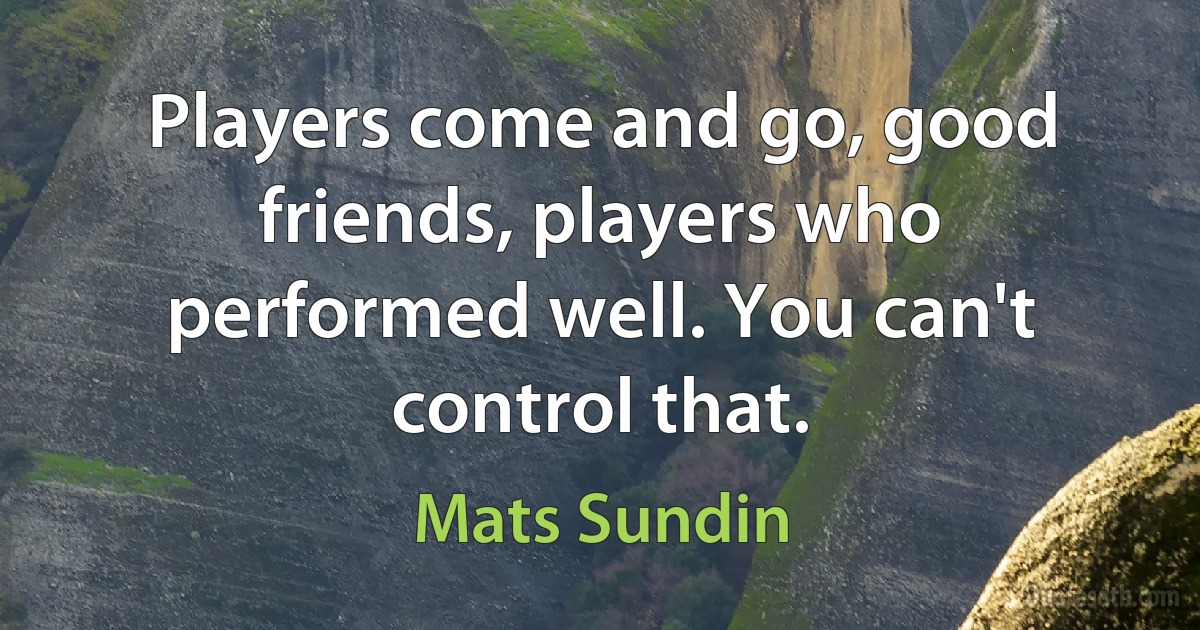 Players come and go, good friends, players who performed well. You can't control that. (Mats Sundin)