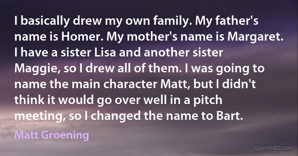 I basically drew my own family. My father's name is Homer. My mother's name is Margaret. I have a sister Lisa and another sister Maggie, so I drew all of them. I was going to name the main character Matt, but I didn't think it would go over well in a pitch meeting, so I changed the name to Bart. (Matt Groening)