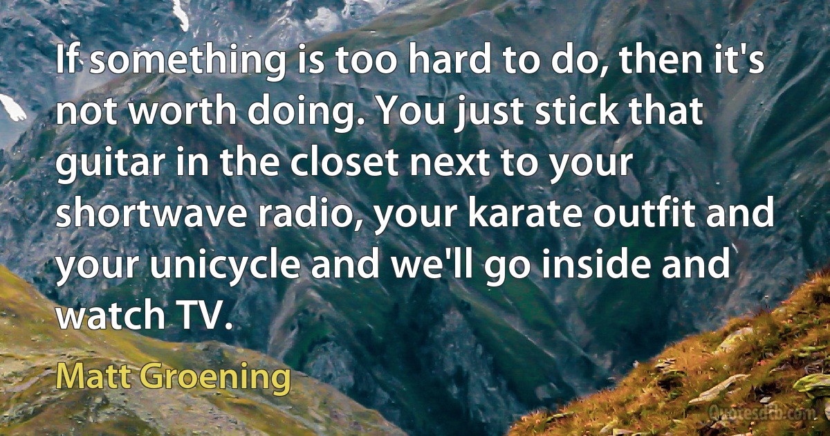 If something is too hard to do, then it's not worth doing. You just stick that guitar in the closet next to your shortwave radio, your karate outfit and your unicycle and we'll go inside and watch TV. (Matt Groening)