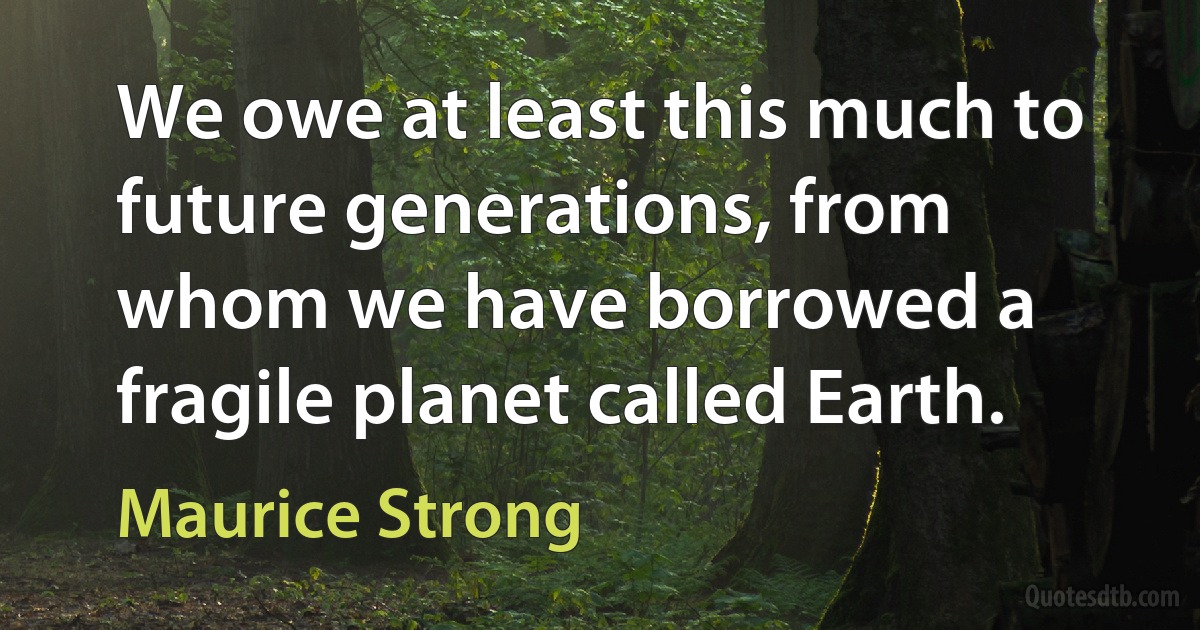 We owe at least this much to future generations, from whom we have borrowed a fragile planet called Earth. (Maurice Strong)