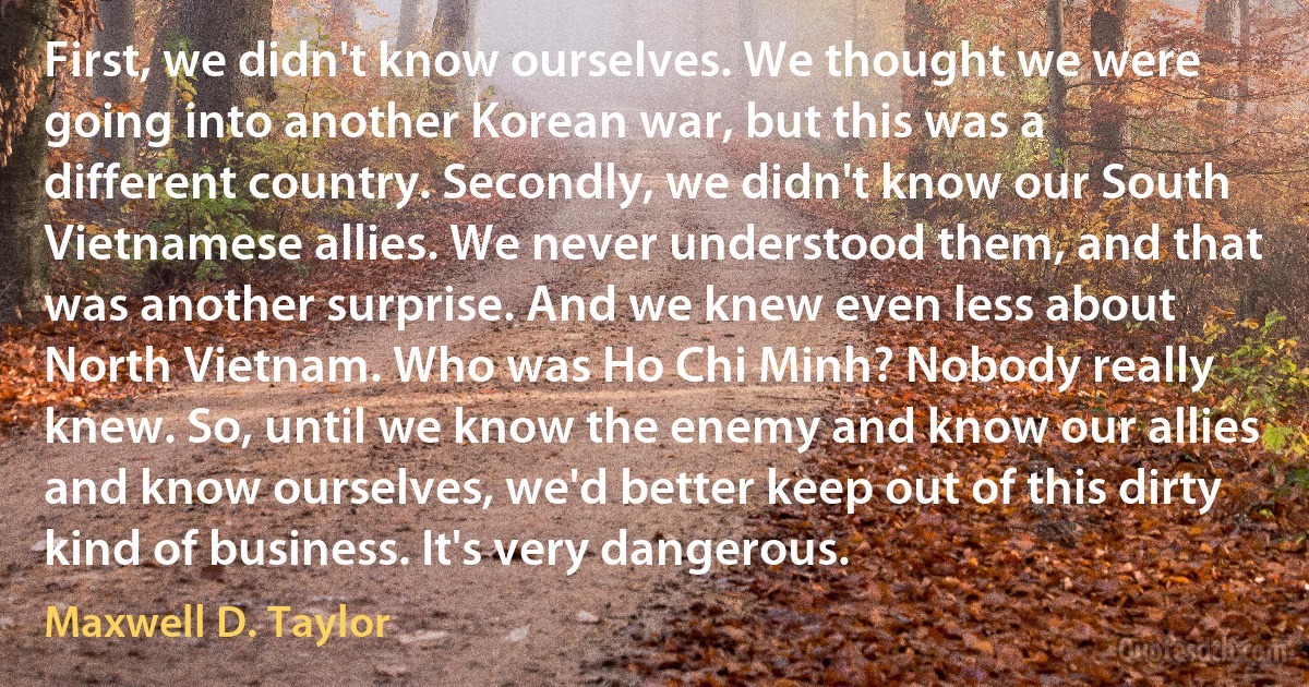 First, we didn't know ourselves. We thought we were going into another Korean war, but this was a different country. Secondly, we didn't know our South Vietnamese allies. We never understood them, and that was another surprise. And we knew even less about North Vietnam. Who was Ho Chi Minh? Nobody really knew. So, until we know the enemy and know our allies and know ourselves, we'd better keep out of this dirty kind of business. It's very dangerous. (Maxwell D. Taylor)