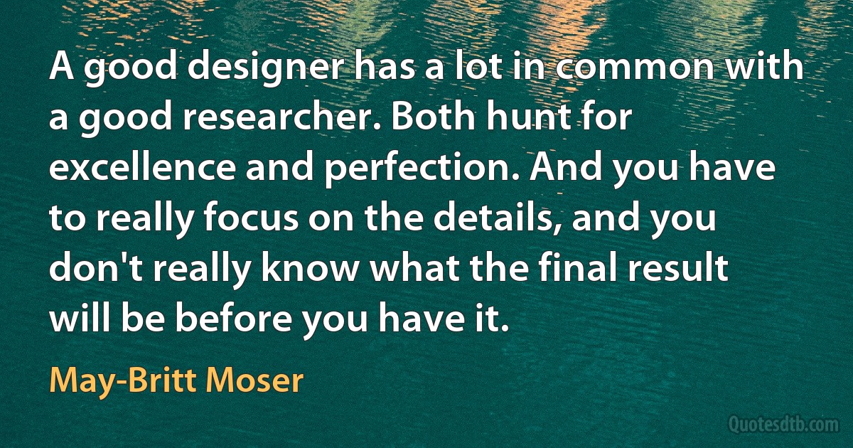 A good designer has a lot in common with a good researcher. Both hunt for excellence and perfection. And you have to really focus on the details, and you don't really know what the final result will be before you have it. (May-Britt Moser)