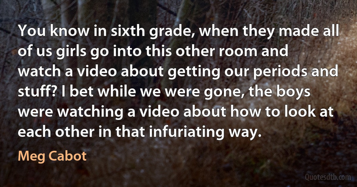 You know in sixth grade, when they made all of us girls go into this other room and watch a video about getting our periods and stuff? I bet while we were gone, the boys were watching a video about how to look at each other in that infuriating way. (Meg Cabot)