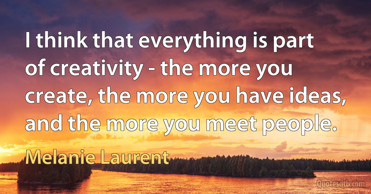 I think that everything is part of creativity - the more you create, the more you have ideas, and the more you meet people. (Melanie Laurent)